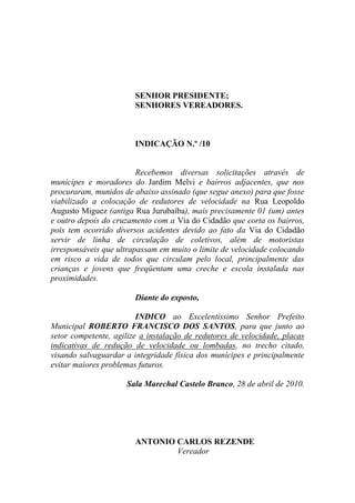 SENHOR PRESIDENTE;
                        SENHORES VEREADORES.



                        INDICAÇÃO N.º /10


                         Recebemos diversas solicitações através de
munícipes e moradores do Jardim Melvi e bairros adjacentes, que nos
procuraram, munidos de abaixo assinado (que segue anexo) para que fosse
viabilizado a colocação de redutores de velocidade na Rua Leopoldo
Augusto Miguez (antiga Rua Jurubaíba), mais precisamente 01 (um) antes
e outro depois do cruzamento com a Via do Cidadão que corta os bairros,
pois tem ocorrido diversos acidentes devido ao fato da Via do Cidadão
servir de linha de circulação de coletivos, além de motoristas
irresponsáveis que ultrapassam em muito o limite de velocidade colocando
em risco a vida de todos que circulam pelo local, principalmente das
crianças e jovens que freqüentam uma creche e escola instalada nas
proximidades.

                        Diante do exposto,

                         INDICO ao Excelentíssimo Senhor Prefeito
Municipal ROBERTO FRANCISCO DOS SANTOS, para que junto ao
setor competente, agilize a instalação de redutores de velocidade, placas
indicativas de redução de velocidade ou lombadas, no trecho citado,
visando salvaguardar a integridade física dos munícipes e principalmente
evitar maiores problemas futuros.

                     Sala Marechal Castelo Branco, 28 de abril de 2010.




                        ANTONIO CARLOS REZENDE
                                Vereador
 
