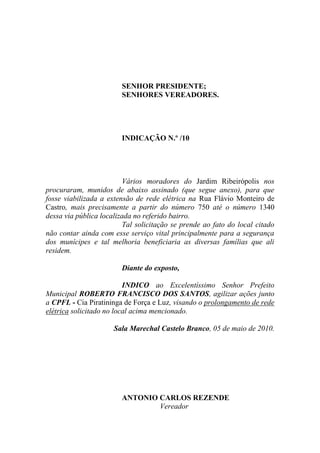SENHOR PRESIDENTE;
                        SENHORES VEREADORES.




                        INDICAÇÃO N.º /10




                          Vários moradores do Jardim Ribeirópolis nos
procuraram, munidos de abaixo assinado (que segue anexo), para que
fosse viabilizada a extensão de rede elétrica na Rua Flávio Monteiro de
Castro, mais precisamente a partir do número 750 até o número 1340
dessa via pública localizada no referido bairro.
                          Tal solicitação se prende ao fato do local citado
não contar ainda com esse serviço vital principalmente para a segurança
dos munícipes e tal melhoria beneficiaria as diversas famílias que ali
residem.

                        Diante do exposto,

                          INDICO ao Excelentíssimo Senhor Prefeito
Municipal ROBERTO FRANCISCO DOS SANTOS, agilizar ações junto
a CPFL - Cia Piratininga de Força e Luz, visando o prolongamento de rede
elétrica solicitado no local acima mencionado.

                      Sala Marechal Castelo Branco, 05 de maio de 2010.




                        ANTONIO CARLOS REZENDE
                                Vereador
 