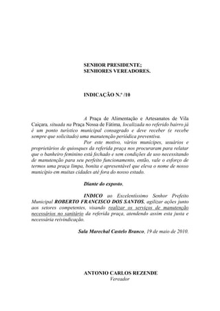 SENHOR PRESIDENTE;
                        SENHORES VEREADORES.



                        INDICAÇÃO N.º /10



                         A Praça de Alimentação e Artesanatos de Vila
Caiçara, situada na Praça Nossa de Fátima, localizada no referido bairro já
é um ponto turístico municipal consagrado e deve receber (e recebe
sempre que solicitado) uma manutenção periódica preventiva.
                         Por este motivo, vários munícipes, usuários e
proprietários de quiosques da referida praça nos procuraram para relatar
que o banheiro feminino está fechado e sem condições de uso necessitando
de manutenção para seu perfeito funcionamento, então, vale o esforço de
termos uma praça limpa, bonita e apresentável que eleva o nome de nosso
município em muitas cidades até fora do nosso estado.

                        Diante do exposto,

                        INDICO ao Excelentíssimo Senhor Prefeito
Municipal ROBERTO FRANCISCO DOS SANTOS, agilizar ações junto
aos setores competentes, visando realizar os serviços de manutenção
necessários no sanitário da referida praça, atendendo assim esta justa e
necessária reivindicação.

                      Sala Marechal Castelo Branco, 19 de maio de 2010.




                        ANTONIO CARLOS REZENDE
                                Vereador
 
