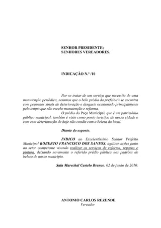 SENHOR PRESIDENTE;
                        SENHORES VEREADORES.




                        INDICAÇÃO N.º /10




                        Por se tratar de um serviço que necessita de uma
manutenção periódica, notamos que o belo prédio da prefeitura se encontra
com pequenos sinais de deterioração e desgaste ocasionado principalmente
pelo tempo que não recebe manutenção e reforma.
                        O prédio do Paço Municipal, que é um patrimônio
público municipal, também é visto como ponto turístico de nossa cidade e
com esta deterioração de hoje não condiz com a beleza do local.

                        Diante do exposto,

                        INDICO ao Excelentíssimo Senhor Prefeito
Municipal ROBERTO FRANCISCO DOS SANTOS, agilizar ações junto
ao setor competente visando realizar os serviços de reforma, reparos e
pintura, deixando novamente o referido prédio pública nos padrões de
beleza de nosso município.

                     Sala Marechal Castelo Branco, 02 de junho de 2010.




                        ANTONIO CARLOS REZENDE
                                Vereador
 