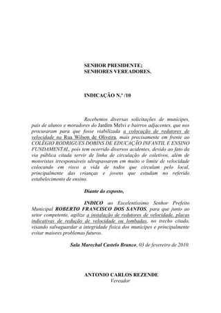 SENHOR PRESIDENTE;
                        SENHORES VEREADORES.



                        INDICAÇÃO N.º /10



                        Recebemos diversas solicitações de munícipes,
pais de alunos e moradores do Jardim Melvi e bairros adjacentes, que nos
procuraram para que fosse viabilizada a colocação de redutores de
velocidade na Rua Wilson de Oliveira, mais precisamente em frente ao
COLÉGIO RODRIGUES DOBINS DE EDUCAÇÃO INFANTIL E ENSINO
FUNDAMENTAL, pois tem ocorrido diversos acidentes, devido ao fato da
via pública citada servir de linha de circulação de coletivos, além de
motoristas irresponsáveis ultrapassarem em muito o limite de velocidade
colocando em risco a vida de todos que circulam pelo local,
principalmente das crianças e jovens que estudam no referido
estabelecimento de ensino.

                        Diante do exposto,

                         INDICO ao Excelentíssimo Senhor Prefeito
Municipal ROBERTO FRANCISCO DOS SANTOS, para que junto ao
setor competente, agilize a instalação de redutores de velocidade, placas
indicativas de redução de velocidade ou lombadas, no trecho citado,
visando salvaguardar a integridade física dos munícipes e principalmente
evitar maiores problemas futuros.

                 Sala Marechal Castelo Branco, 03 de fevereiro de 2010.




                        ANTONIO CARLOS REZENDE
                                Vereador
 