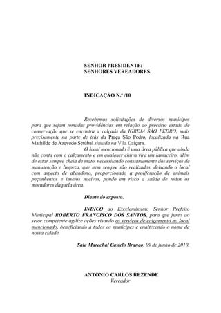 SENHOR PRESIDENTE;
                        SENHORES VEREADORES.



                        INDICAÇÃO N.º /10



                         Recebemos solicitações de diversos munícipes
para que sejam tomadas providências em relação ao precário estado de
conservação que se encontra a calçada da IGREJA SÃO PEDRO, mais
precisamente na parte de trás da Praça São Pedro, localizada na Rua
Mathilde de Azevedo Setúbal situada na Vila Caiçara.
                         O local mencionado é uma área pública que ainda
não conta com o calçamento e em qualquer chuva vira um lamaceiro, além
de estar sempre cheia de mato, necessitando constantemente dos serviços de
manutenção e limpeza, que nem sempre são realizados, deixando o local
com aspecto de abandono, proporcionado a proliferação de animais
peçonhentos e insetos nocivos, pondo em risco a saúde de todos os
moradores daquela área.

                        Diante do exposto,

                         INDICO ao Excelentíssimo Senhor Prefeito
Municipal ROBERTO FRANCISCO DOS SANTOS, para que junto ao
setor competente agilize ações visando os serviços de calçamento no local
mencionado, beneficiando a todos os munícipes e enaltecendo o nome de
nossa cidade.

                     Sala Marechal Castelo Branco, 09 de junho de 2010.




                        ANTONIO CARLOS REZENDE
                                Vereador
 