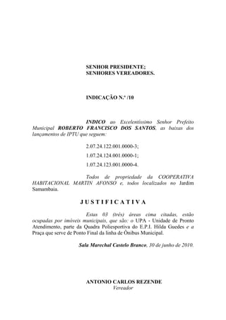 SENHOR PRESIDENTE;
                      SENHORES VEREADORES.



                      INDICAÇÃO N.º /10



                      INDICO ao Excelentíssimo Senhor Prefeito
Municipal ROBERTO FRANCISCO DOS SANTOS, as baixas dos
lançamentos de IPTU que seguem:

                      2.07.24.122.001.0000-3;
                      1.07.24.124.001.0000-1;
                      1.07.24.123.001.0000-4.

                 Todos de propriedade da COOPERATIVA
HABITACIONAL MARTIN AFONSO e, todos localizados no Jardim
Samambaia.

                    JUSTIFICATIVA

                        Estas 03 (três) áreas cima citadas, estão
ocupadas por imóveis municipais, que são: o UPA - Unidade de Pronto
Atendimento, parte da Quadra Poliesportiva do E.P.I. Hilda Guedes e a
Praça que serve de Ponto Final da linha de Ônibus Municipal.

                   Sala Marechal Castelo Branco, 30 de junho de 2010.




                      ANTONIO CARLOS REZENDE
                              Vereador
 