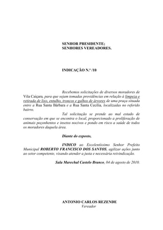 SENHOR PRESIDENTE;
                        SENHORES VEREADORES.




                        INDICAÇÃO N.º /10




                          Recebemos solicitações de diversos moradores de
Vila Caiçara, para que sejam tomadas providências em relação à limpeza e
retirada de lixo, entulho, troncos e galhos de árvores de uma praça situada
entre a Rua Santa Bárbara e a Rua Santa Cecília, localizadas no referido
bairro.
                          Tal solicitação se prende ao mal estado de
conservação em que se encontra o local, proporcionado a proliferação de
animais peçonhentos e insetos nocivos e pondo em risco a saúde de todos
os moradores daquela área.

                        Diante do exposto,

                         INDICO ao Excelentíssimo Senhor Prefeito
Municipal ROBERTO FRANCISCO DOS SANTOS, agilizar ações junto
ao setor competente, visando atender a justa e necessária reivindicação.

                    Sala Marechal Castelo Branco, 04 de agosto de 2010.




                        ANTONIO CARLOS REZENDE
                                Vereador
 