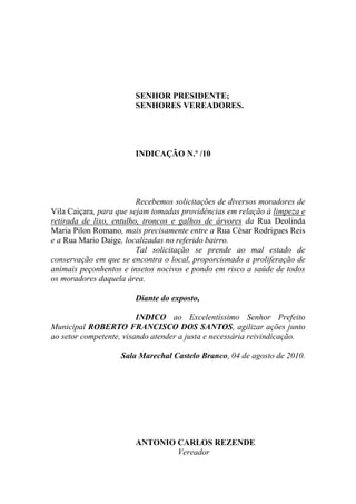 SENHOR PRESIDENTE;
                       SENHORES VEREADORES.




                       INDICAÇÃO N.º /10




                         Recebemos solicitações de diversos moradores de
Vila Caiçara, para que sejam tomadas providências em relação à limpeza e
retirada de lixo, entulho, troncos e galhos de árvores da Rua Deolinda
Maria Pilon Romano, mais precisamente entre a Rua César Rodrigues Reis
e a Rua Mario Daige, localizadas no referido bairro.
                         Tal solicitação se prende ao mal estado de
conservação em que se encontra o local, proporcionado a proliferação de
animais peçonhentos e insetos nocivos e pondo em risco a saúde de todos
os moradores daquela área.

                       Diante do exposto,

                         INDICO ao Excelentíssimo Senhor Prefeito
Municipal ROBERTO FRANCISCO DOS SANTOS, agilizar ações junto
ao setor competente, visando atender a justa e necessária reivindicação.

                   Sala Marechal Castelo Branco, 04 de agosto de 2010.




                       ANTONIO CARLOS REZENDE
                               Vereador
 