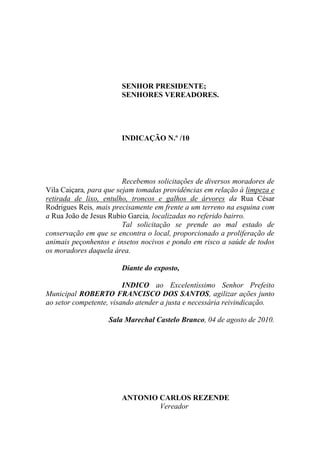 SENHOR PRESIDENTE;
                       SENHORES VEREADORES.




                       INDICAÇÃO N.º /10




                         Recebemos solicitações de diversos moradores de
Vila Caiçara, para que sejam tomadas providências em relação à limpeza e
retirada de lixo, entulho, troncos e galhos de árvores da Rua César
Rodrigues Reis, mais precisamente em frente a um terreno na esquina com
a Rua João de Jesus Rubio Garcia, localizadas no referido bairro.
                         Tal solicitação se prende ao mal estado de
conservação em que se encontra o local, proporcionado a proliferação de
animais peçonhentos e insetos nocivos e pondo em risco a saúde de todos
os moradores daquela área.

                       Diante do exposto,

                         INDICO ao Excelentíssimo Senhor Prefeito
Municipal ROBERTO FRANCISCO DOS SANTOS, agilizar ações junto
ao setor competente, visando atender a justa e necessária reivindicação.

                   Sala Marechal Castelo Branco, 04 de agosto de 2010.




                       ANTONIO CARLOS REZENDE
                               Vereador
 