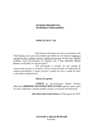 SENHOR PRESIDENTE;
                        SENHORES VEREADORES.




                        INDICAÇÃO N.º /10




                          Recebemos solicitações de diversos moradores de
Vila Caiçara, para que sejam tomadas providências em relação à limpeza e
retirada de lixo, entulho, troncos e galhos de árvores da Rua José Agapito
Cardoso, mais precisamente na esquina com a Rua Sebastião Batista
Ramos, localizadas no referido bairro.
                          Tal solicitação se prende ao mal estado de
conservação em que se encontra o local, proporcionado a proliferação de
animais peçonhentos e insetos nocivos e pondo em risco a saúde de todos
os moradores daquela área.

                        Diante do exposto,

                         INDICO ao Excelentíssimo Senhor Prefeito
Municipal ROBERTO FRANCISCO DOS SANTOS, agilizar ações junto
ao setor competente, visando atender a justa e necessária reivindicação.

                    Sala Marechal Castelo Branco, 04 de agosto de 2010.




                        ANTONIO CARLOS REZENDE
                                Vereador
 