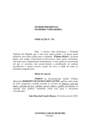 SENHOR PRESIDENTE;
                       SENHORES VEREADORES.



                       INDICAÇÃO N.º /10




                         Hoje, o terreno onde funcionava o Terminal
Turístico do Paquetá, que é uma área muito grande e já gerou muita
polêmica, pois várias idéias para o chamado “Elefante Branco” já foram
dadas, mas sempre esbarraram na burocracia, entre outros obstáculos,
está quase que completamente abandonado e o mal estado de conservação
em que se encontra, tem proporcionado a proliferação de animais
peçonhentos e insetos nocivos, pondo em risco a saúde de todos os
moradores daquela área.

                       Diante do exposto,

                        INDICO ao Excelentíssimo Senhor Prefeito
Municipal ROBERTO FRANCISCO DOS SANTOS, agilizar ações junto
ao setor competente, visando executar os serviços de limpeza, corte dos
matos, retirada do lixo, entulho, móveis velhos e galhos de árvores na
referida área pública, atendendo assim esta justa e necessária
reivindicação.

                 Sala Marechal Castelo Branco, 03 de fevereiro de 2010.




                       ANTONIO CARLOS REZENDE
                               Vereador
 