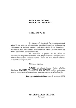 SENHOR PRESIDENTE;
                        SENHORES VEREADORES.




                        INDICAÇÃO N.º /10




                          Recebemos solicitações de diversos moradores de
Vila Caiçara, para que sejam tomadas providências em relação à limpeza e
retirada de lixo, entulho, troncos e galhos de árvores da Av. Juscelino K.
de Oliveira, mais precisamente na esquina com a Rua Renato Francisco de
Souza, localizadas no referido bairro.
                          Tal solicitação se prende ao mal estado de
conservação em que se encontra o local, proporcionado a proliferação de
animais peçonhentos e insetos nocivos e pondo em risco a saúde de todos
os moradores daquela área.

                        Diante do exposto,

                         INDICO ao Excelentíssimo Senhor Prefeito
Municipal ROBERTO FRANCISCO DOS SANTOS, agilizar ações junto
ao setor competente, visando atender a justa e necessária reivindicação.

                    Sala Marechal Castelo Branco, 04 de agosto de 2010.




                        ANTONIO CARLOS REZENDE
                                Vereador
 