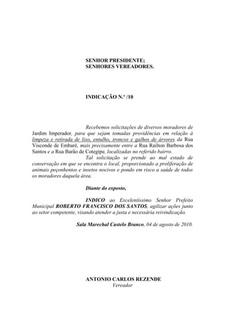 SENHOR PRESIDENTE;
                       SENHORES VEREADORES.




                       INDICAÇÃO N.º /10




                        Recebemos solicitações de diversos moradores de
Jardim Imperador, para que sejam tomadas providências em relação à
limpeza e retirada de lixo, entulho, troncos e galhos de árvores da Rua
Visconde de Embaré, mais precisamente entre a Rua Railton Barbosa dos
Santos e a Rua Barão de Cotegipe, localizadas no referido bairro.
                        Tal solicitação se prende ao mal estado de
conservação em que se encontra o local, proporcionado a proliferação de
animais peçonhentos e insetos nocivos e pondo em risco a saúde de todos
os moradores daquela área.

                       Diante do exposto,

                         INDICO ao Excelentíssimo Senhor Prefeito
Municipal ROBERTO FRANCISCO DOS SANTOS, agilizar ações junto
ao setor competente, visando atender a justa e necessária reivindicação.

                   Sala Marechal Castelo Branco, 04 de agosto de 2010.




                       ANTONIO CARLOS REZENDE
                               Vereador
 