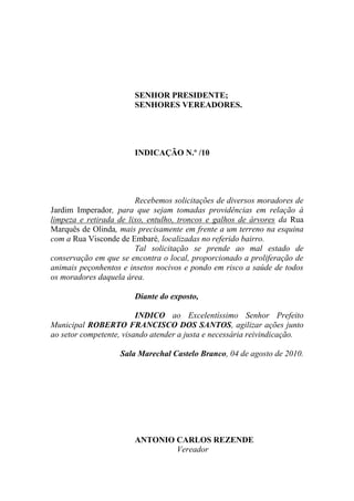 SENHOR PRESIDENTE;
                       SENHORES VEREADORES.




                       INDICAÇÃO N.º /10




                        Recebemos solicitações de diversos moradores de
Jardim Imperador, para que sejam tomadas providências em relação à
limpeza e retirada de lixo, entulho, troncos e galhos de árvores da Rua
Marquês de Olinda, mais precisamente em frente a um terreno na esquina
com a Rua Visconde de Embaré, localizadas no referido bairro.
                        Tal solicitação se prende ao mal estado de
conservação em que se encontra o local, proporcionado a proliferação de
animais peçonhentos e insetos nocivos e pondo em risco a saúde de todos
os moradores daquela área.

                       Diante do exposto,

                         INDICO ao Excelentíssimo Senhor Prefeito
Municipal ROBERTO FRANCISCO DOS SANTOS, agilizar ações junto
ao setor competente, visando atender a justa e necessária reivindicação.

                   Sala Marechal Castelo Branco, 04 de agosto de 2010.




                       ANTONIO CARLOS REZENDE
                               Vereador
 