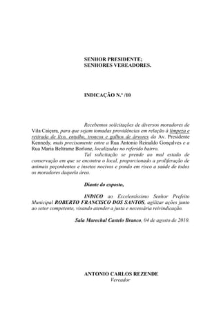 SENHOR PRESIDENTE;
                       SENHORES VEREADORES.




                       INDICAÇÃO N.º /10




                         Recebemos solicitações de diversos moradores de
Vila Caiçara, para que sejam tomadas providências em relação à limpeza e
retirada de lixo, entulho, troncos e galhos de árvores da Av. Presidente
Kennedy, mais precisamente entre a Rua Antonio Reinaldo Gonçalves e a
Rua Maria Beltrame Borlone, localizadas no referido bairro.
                         Tal solicitação se prende ao mal estado de
conservação em que se encontra o local, proporcionado a proliferação de
animais peçonhentos e insetos nocivos e pondo em risco a saúde de todos
os moradores daquela área.

                       Diante do exposto,

                         INDICO ao Excelentíssimo Senhor Prefeito
Municipal ROBERTO FRANCISCO DOS SANTOS, agilizar ações junto
ao setor competente, visando atender a justa e necessária reivindicação.

                   Sala Marechal Castelo Branco, 04 de agosto de 2010.




                       ANTONIO CARLOS REZENDE
                               Vereador
 