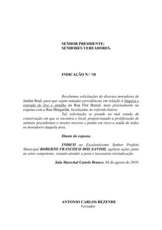 SENHOR PRESIDENTE;
                       SENHORES VEREADORES.




                       INDICAÇÃO N.º /10




                        Recebemos solicitações de diversos moradores de
Jardim Real, para que sejam tomadas providências em relação à limpeza e
retirada de lixo e entulho da Rua Flor Boreal, mais precisamente na
esquina com a Rua Margarida, localizadas no referido bairro.
                        Tal solicitação se prende ao mal estado de
conservação em que se encontra o local, proporcionado a proliferação de
animais peçonhentos e insetos nocivos e pondo em risco a saúde de todos
os moradores daquela área.

                       Diante do exposto,

                         INDICO ao Excelentíssimo Senhor Prefeito
Municipal ROBERTO FRANCISCO DOS SANTOS, agilizar ações junto
ao setor competente, visando atender a justa e necessária reivindicação.

                   Sala Marechal Castelo Branco, 04 de agosto de 2010.




                       ANTONIO CARLOS REZENDE
                               Vereador
 