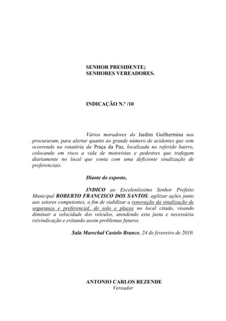 SENHOR PRESIDENTE;
                        SENHORES VEREADORES.




                        INDICAÇÃO N.º /10




                       Vários moradores do Jardim Guilhermina nos
procuraram, para alertar quanto ao grande número de acidentes que vem
ocorrendo na rotatória da Praça da Paz, localizada no referido bairro,
colocando em risco a vida de motoristas e pedestres que trafegam
diariamente no local que conta com uma deficiente sinalização de
preferenciais.

                        Diante do exposto,

                         INDICO ao Excelentíssimo Senhor Prefeito
Municipal ROBERTO FRANCISCO DOS SANTOS, agilizar ações junto
aos setores competentes, a fim de viabilizar a renovação da sinalização de
segurança e preferencial, de solo e placas no local citado, visando
diminuir a velocidade dos veículos, atendendo esta justa e necessária
reivindicação e evitando assim problemas futuros.

                  Sala Marechal Castelo Branco, 24 de fevereiro de 2010.




                        ANTONIO CARLOS REZENDE
                                Vereador
 