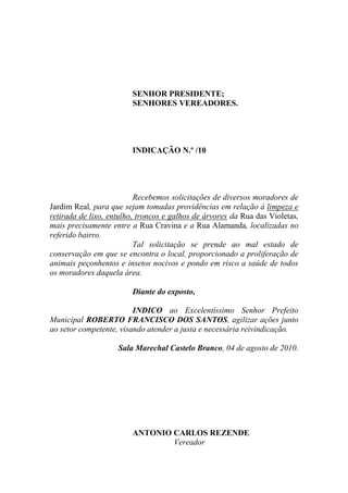 SENHOR PRESIDENTE;
                        SENHORES VEREADORES.




                        INDICAÇÃO N.º /10




                          Recebemos solicitações de diversos moradores de
Jardim Real, para que sejam tomadas providências em relação à limpeza e
retirada de lixo, entulho, troncos e galhos de árvores da Rua das Violetas,
mais precisamente entre a Rua Cravina e a Rua Alamanda, localizadas no
referido bairro.
                          Tal solicitação se prende ao mal estado de
conservação em que se encontra o local, proporcionado a proliferação de
animais peçonhentos e insetos nocivos e pondo em risco a saúde de todos
os moradores daquela área.

                        Diante do exposto,

                         INDICO ao Excelentíssimo Senhor Prefeito
Municipal ROBERTO FRANCISCO DOS SANTOS, agilizar ações junto
ao setor competente, visando atender a justa e necessária reivindicação.

                    Sala Marechal Castelo Branco, 04 de agosto de 2010.




                        ANTONIO CARLOS REZENDE
                                Vereador
 
