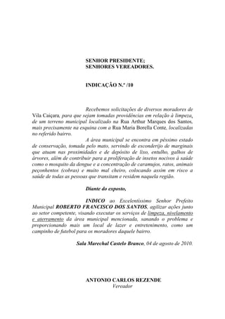 SENHOR PRESIDENTE;
                        SENHORES VEREADORES.


                        INDICAÇÃO N.º /10



                        Recebemos solicitações de diversos moradores de
Vila Caiçara, para que sejam tomadas providências em relação à limpeza,
de um terreno municipal localizado na Rua Arthur Marques dos Santos,
mais precisamente na esquina com a Rua Maria Borella Conte, localizadas
no referido bairro.
                        A área municipal se encontra em péssimo estado
de conservação, tomada pelo mato, servindo de esconderijo de marginais
que atuam nas proximidades e de depósito de lixo, entulho, galhos de
árvores, além de contribuir para a proliferação de insetos nocivos à saúde
como o mosquito da dengue e a concentração de caramujos, ratos, animais
peçonhentos (cobras) e muito mal cheiro, colocando assim em risco a
saúde de todas as pessoas que transitam e residem naquela região.

                        Diante do exposto,

                         INDICO ao Excelentíssimo Senhor Prefeito
Municipal ROBERTO FRANCISCO DOS SANTOS, agilizar ações junto
ao setor competente, visando executar os serviços de limpeza, nivelamento
e aterramento da área municipal mencionada, sanando o problema e
proporcionando mais um local de lazer e entretenimento, como um
campinho de futebol para os moradores daquele bairro.

                    Sala Marechal Castelo Branco, 04 de agosto de 2010.




                        ANTONIO CARLOS REZENDE
                                Vereador
 