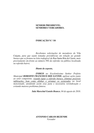 SENHOR PRESIDENTE;
                        SENHORES VEREADORES.




                        INDICAÇÃO N.º /10




                        Recebemos solicitações de moradores de Vila
Caiçara, para que sejam tomadas providências em relação ao grande
buraco que se formou no leito trafegável da Rua Santa Rita de Cássia, mais
precisamente em frente ao número 592 da referida via pública localizada
no referido bairro.

                        Diante do exposto,

                        INDICO ao Excelentíssimo Senhor Prefeito
Municipal ROBERTO FRANCISCO DOS SANTOS, agilizar ações junto
ao setor competente, visando tapar o referido buraco, eliminar possíveis
infiltrações, bem como alinhar e arrumar os sextavados no local
mencionado, atendendo assim essa justa e necessária reivindicação e
evitando maiores problemas futuros.

                    Sala Marechal Castelo Branco, 04 de agosto de 2010.




                        ANTONIO CARLOS REZENDE
                                Vereador
 