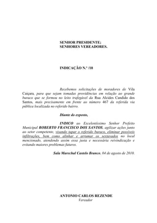 SENHOR PRESIDENTE;
                       SENHORES VEREADORES.




                       INDICAÇÃO N.º /10




                         Recebemos solicitações de moradores de Vila
Caiçara, para que sejam tomadas providências em relação ao grande
buraco que se formou no leito trafegável da Rua Alcides Candido dos
Santos, mais precisamente em frente ao número 467 da referida via
pública localizada no referido bairro.

                       Diante do exposto,

                        INDICO ao Excelentíssimo Senhor Prefeito
Municipal ROBERTO FRANCISCO DOS SANTOS, agilizar ações junto
ao setor competente, visando tapar o referido buraco, eliminar possíveis
infiltrações, bem como alinhar e arrumar os sextavados no local
mencionado, atendendo assim essa justa e necessária reivindicação e
evitando maiores problemas futuros.

                   Sala Marechal Castelo Branco, 04 de agosto de 2010.




                       ANTONIO CARLOS REZENDE
                               Vereador
 