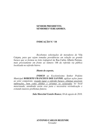 SENHOR PRESIDENTE;
                       SENHORES VEREADORES.




                       INDICAÇÃO N.º /10




                         Recebemos solicitações de moradores de Vila
Caiçara, para que sejam tomadas providências em relação ao grande
buraco que se formou no leito trafegável da Rua Carlos Alberto Perrone,
mais precisamente em frente ao número 148 da referida via pública
localizada no referido bairro.

                       Diante do exposto,

                        INDICO ao Excelentíssimo Senhor Prefeito
Municipal ROBERTO FRANCISCO DOS SANTOS, agilizar ações junto
ao setor competente, visando tapar o referido buraco, eliminar possíveis
infiltrações, bem como alinhar e arrumar os sextavados no local
mencionado, atendendo assim essa justa e necessária reivindicação e
evitando maiores problemas futuros.

                   Sala Marechal Castelo Branco, 04 de agosto de 2010.




                       ANTONIO CARLOS REZENDE
                               Vereador
 