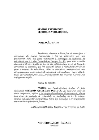 SENHOR PRESIDENTE;
                        SENHORES VEREADORES.



                        INDICAÇÃO N.º /10



                         Recebemos diversas solicitações de munícipes e
moradores do Jardim Samambaia e bairros adjacentes, que nos
procuraram para que fosse viabilizada a colocação de redutores de
velocidade na Av. das Castanheiras (antiga Av. E), pois tem ocorrido
diversos acidentes, devido ao fato da via pública citada servir de linha de
circulação de coletivos, que tem causado trincas e rachaduras devido ao
peso e excesso de velocidade, além de motoristas irresponsáveis que
ultrapassam em muito o limite de velocidade colocando em risco a vida de
todos que circulam pelo local, principalmente das crianças e jovens que
trafegam na região.

                        Diante do exposto,

                         INDICO ao Excelentíssimo Senhor Prefeito
Municipal ROBERTO FRANCISCO DOS SANTOS, para que junto ao
setor competente, agilize a instalação de redutores de velocidade, placas
indicativas de redução de velocidade ou lombadas, no trecho citado,
visando salvaguardar a integridade física dos munícipes e principalmente
evitar maiores problemas futuros.

                  Sala Marechal Castelo Branco, 24 de fevereiro de 2010.




                        ANTONIO CARLOS REZENDE
                                Vereador
 