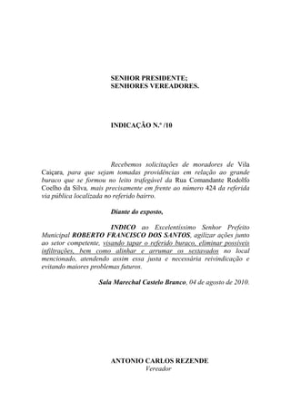 SENHOR PRESIDENTE;
                       SENHORES VEREADORES.




                       INDICAÇÃO N.º /10




                         Recebemos solicitações de moradores de Vila
Caiçara, para que sejam tomadas providências em relação ao grande
buraco que se formou no leito trafegável da Rua Comandante Rodolfo
Coelho da Silva, mais precisamente em frente ao número 424 da referida
via pública localizada no referido bairro.

                       Diante do exposto,

                        INDICO ao Excelentíssimo Senhor Prefeito
Municipal ROBERTO FRANCISCO DOS SANTOS, agilizar ações junto
ao setor competente, visando tapar o referido buraco, eliminar possíveis
infiltrações, bem como alinhar e arrumar os sextavados no local
mencionado, atendendo assim essa justa e necessária reivindicação e
evitando maiores problemas futuros.

                   Sala Marechal Castelo Branco, 04 de agosto de 2010.




                       ANTONIO CARLOS REZENDE
                               Vereador
 