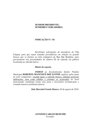 SENHOR PRESIDENTE;
                       SENHORES VEREADORES.




                       INDICAÇÃO N.º /10




                         Recebemos solicitações de moradores de Vila
Caiçara, para que sejam tomadas providências em relação ao grande
buraco que se formou no leito trafegável da Rua São Romério, mais
precisamente nas proximidades do número 02 da referida via pública
localizada no referido bairro.

                       Diante do exposto,

                        INDICO ao Excelentíssimo Senhor Prefeito
Municipal ROBERTO FRANCISCO DOS SANTOS, agilizar ações junto
ao setor competente, visando tapar o referido buraco, eliminar possíveis
infiltrações, bem como alinhar e arrumar os sextavados no local
mencionado, atendendo assim essa justa e necessária reivindicação e
evitando maiores problemas futuros.

                   Sala Marechal Castelo Branco, 04 de agosto de 2010.




                       ANTONIO CARLOS REZENDE
                               Vereador
 