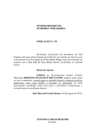 SENHOR PRESIDENTE;
                        SENHORES VEREADORES.




                        INDICAÇÃO N.º /10




                         Recebemos solicitações de moradores de Vila
Caiçara, para que sejam tomadas providências em relação aos buracos que
se formaram no leito trafegável da Rua Mario Daige, mais precisamente na
esquina com a Rua João de Jesus Rubio Garcia, localizadas no referido
bairro.

                        Diante do exposto,

                         INDICO ao Excelentíssimo Senhor Prefeito
Municipal ROBERTO FRANCISCO DOS SANTOS, agilizar ações junto
ao setor competente, visando tapar os referidos buracos, eliminar possíveis
infiltrações, bem como alinhar e arrumar os sextavados no local
mencionado, atendendo assim essa justa e necessária reivindicação e
evitando maiores problemas futuros.

                    Sala Marechal Castelo Branco, 04 de agosto de 2010.




                        ANTONIO CARLOS REZENDE
                                Vereador
 