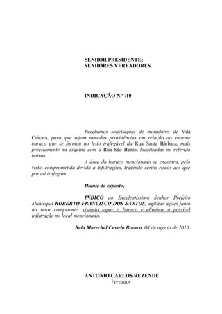 SENHOR PRESIDENTE;
                        SENHORES VEREADORES.




                        INDICAÇÃO N.º /10




                       Recebemos solicitações de moradores de Vila
Caiçara, para que sejam tomadas providências em relação ao enorme
buraco que se formou no leito trafegável da Rua Santa Bárbara, mais
precisamente na esquina com a Rua São Bento, localizadas no referido
bairro.
                       A área do buraco mencionado se encontra, pelo
visto, comprometida devido a infiltrações, trazendo sérios riscos aos que
por ali trafegam.

                        Diante do exposto,

                         INDICO ao Excelentíssimo Senhor Prefeito
Municipal ROBERTO FRANCISCO DOS SANTOS, agilizar ações junto
ao setor competente, visando tapar o buraco e eliminar a possível
infiltração no local mencionado.

                    Sala Marechal Castelo Branco, 04 de agosto de 2010.




                        ANTONIO CARLOS REZENDE
                                Vereador
 