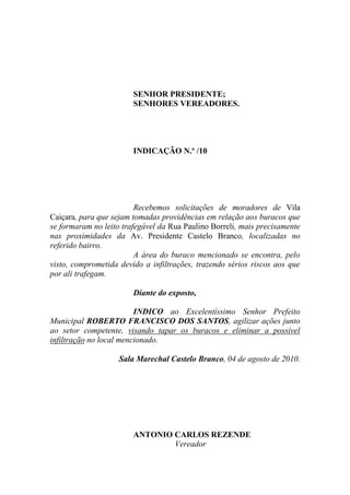 SENHOR PRESIDENTE;
                        SENHORES VEREADORES.




                        INDICAÇÃO N.º /10




                         Recebemos solicitações de moradores de Vila
Caiçara, para que sejam tomadas providências em relação aos buracos que
se formaram no leito trafegável da Rua Paulino Borreli, mais precisamente
nas proximidades da Av. Presidente Castelo Branco, localizadas no
referido bairro.
                         A área do buraco mencionado se encontra, pelo
visto, comprometida devido a infiltrações, trazendo sérios riscos aos que
por ali trafegam.

                        Diante do exposto,

                         INDICO ao Excelentíssimo Senhor Prefeito
Municipal ROBERTO FRANCISCO DOS SANTOS, agilizar ações junto
ao setor competente, visando tapar os buracos e eliminar a possível
infiltração no local mencionado.

                    Sala Marechal Castelo Branco, 04 de agosto de 2010.




                        ANTONIO CARLOS REZENDE
                                Vereador
 