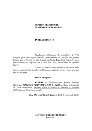 SENHOR PRESIDENTE;
                        SENHORES VEREADORES.




                        INDICAÇÃO N.º /10




                       Recebemos solicitações de moradores de Vila
Caiçara, para que sejam tomadas providências em relação ao grande
buraco que se formou no leito trafegável da Av. Presidente Kennedy, mais
precisamente na esquina com a Rua São João, localizadas no referido
bairro.
                       A área do buraco mencionado se encontra, pelo
visto, comprometida devido a infiltrações, trazendo sérios riscos aos que
por ali trafegam.

                        Diante do exposto,

                          INDICO ao Excelentíssimo Senhor Prefeito
Municipal ROBERTO FRANCISCO DOS SANTOS, agilizar ações junto
ao setor competente, visando tapar o buraco e eliminar a possível
infiltração, no local mencionado.

                 Sala Marechal Castelo Branco, 24 de fevereiro de 2010.




                        ANTONIO CARLOS REZENDE
                                Vereador
 