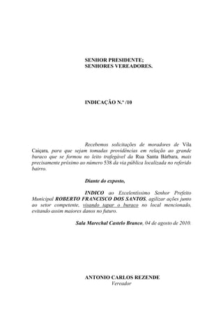 SENHOR PRESIDENTE;
                       SENHORES VEREADORES.




                       INDICAÇÃO N.º /10




                       Recebemos solicitações de moradores de Vila
Caiçara, para que sejam tomadas providências em relação ao grande
buraco que se formou no leito trafegável da Rua Santa Bárbara, mais
precisamente próximo ao número 538 da via pública localizada no referido
bairro.

                       Diante do exposto,

                        INDICO ao Excelentíssimo Senhor Prefeito
Municipal ROBERTO FRANCISCO DOS SANTOS, agilizar ações junto
ao setor competente, visando tapar o buraco no local mencionado,
evitando assim maiores danos no futuro.

                   Sala Marechal Castelo Branco, 04 de agosto de 2010.




                       ANTONIO CARLOS REZENDE
                               Vereador
 