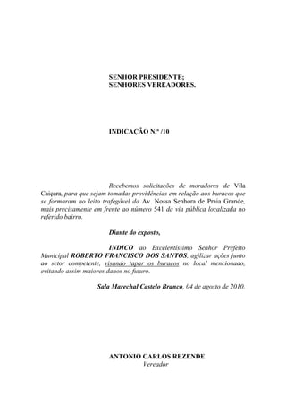 SENHOR PRESIDENTE;
                       SENHORES VEREADORES.




                       INDICAÇÃO N.º /10




                         Recebemos solicitações de moradores de Vila
Caiçara, para que sejam tomadas providências em relação aos buracos que
se formaram no leito trafegável da Av. Nossa Senhora de Praia Grande,
mais precisamente em frente ao número 541 da via pública localizada no
referido bairro.

                       Diante do exposto,

                        INDICO ao Excelentíssimo Senhor Prefeito
Municipal ROBERTO FRANCISCO DOS SANTOS, agilizar ações junto
ao setor competente, visando tapar os buracos no local mencionado,
evitando assim maiores danos no futuro.

                   Sala Marechal Castelo Branco, 04 de agosto de 2010.




                       ANTONIO CARLOS REZENDE
                               Vereador
 