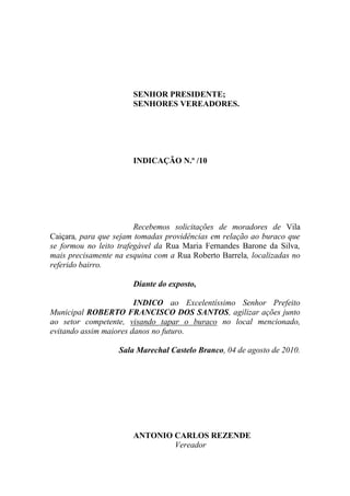 SENHOR PRESIDENTE;
                       SENHORES VEREADORES.




                       INDICAÇÃO N.º /10




                        Recebemos solicitações de moradores de Vila
Caiçara, para que sejam tomadas providências em relação ao buraco que
se formou no leito trafegável da Rua Maria Fernandes Barone da Silva,
mais precisamente na esquina com a Rua Roberto Barrela, localizadas no
referido bairro.

                       Diante do exposto,

                        INDICO ao Excelentíssimo Senhor Prefeito
Municipal ROBERTO FRANCISCO DOS SANTOS, agilizar ações junto
ao setor competente, visando tapar o buraco no local mencionado,
evitando assim maiores danos no futuro.

                   Sala Marechal Castelo Branco, 04 de agosto de 2010.




                       ANTONIO CARLOS REZENDE
                               Vereador
 