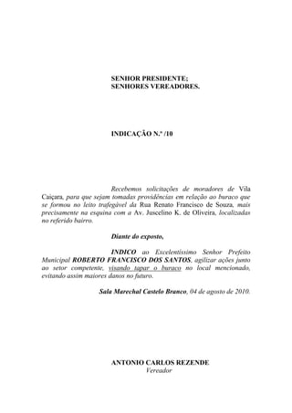 SENHOR PRESIDENTE;
                       SENHORES VEREADORES.




                       INDICAÇÃO N.º /10




                        Recebemos solicitações de moradores de Vila
Caiçara, para que sejam tomadas providências em relação ao buraco que
se formou no leito trafegável da Rua Renato Francisco de Souza, mais
precisamente na esquina com a Av. Juscelino K. de Oliveira, localizadas
no referido bairro.

                       Diante do exposto,

                        INDICO ao Excelentíssimo Senhor Prefeito
Municipal ROBERTO FRANCISCO DOS SANTOS, agilizar ações junto
ao setor competente, visando tapar o buraco no local mencionado,
evitando assim maiores danos no futuro.

                   Sala Marechal Castelo Branco, 04 de agosto de 2010.




                       ANTONIO CARLOS REZENDE
                               Vereador
 