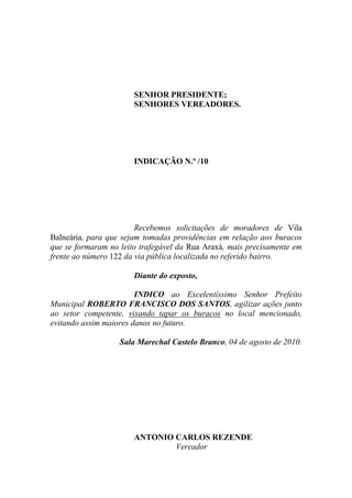 SENHOR PRESIDENTE;
                       SENHORES VEREADORES.




                       INDICAÇÃO N.º /10




                        Recebemos solicitações de moradores de Vila
Balneária, para que sejam tomadas providências em relação aos buracos
que se formaram no leito trafegável da Rua Araxá, mais precisamente em
frente ao número 122 da via pública localizada no referido bairro.

                       Diante do exposto,

                        INDICO ao Excelentíssimo Senhor Prefeito
Municipal ROBERTO FRANCISCO DOS SANTOS, agilizar ações junto
ao setor competente, visando tapar os buracos no local mencionado,
evitando assim maiores danos no futuro.

                   Sala Marechal Castelo Branco, 04 de agosto de 2010.




                       ANTONIO CARLOS REZENDE
                               Vereador
 