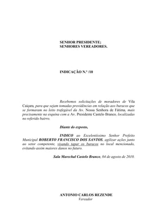 SENHOR PRESIDENTE;
                       SENHORES VEREADORES.




                       INDICAÇÃO N.º /10




                         Recebemos solicitações de moradores de Vila
Caiçara, para que sejam tomadas providências em relação aos buracos que
se formaram no leito trafegável da Av. Nossa Senhora de Fátima, mais
precisamente na esquina com a Av. Presidente Castelo Branco, localizadas
no referido bairro.

                       Diante do exposto,

                        INDICO ao Excelentíssimo Senhor Prefeito
Municipal ROBERTO FRANCISCO DOS SANTOS, agilizar ações junto
ao setor competente, visando tapar os buracos no local mencionado,
evitando assim maiores danos no futuro.

                   Sala Marechal Castelo Branco, 04 de agosto de 2010.




                       ANTONIO CARLOS REZENDE
                               Vereador
 