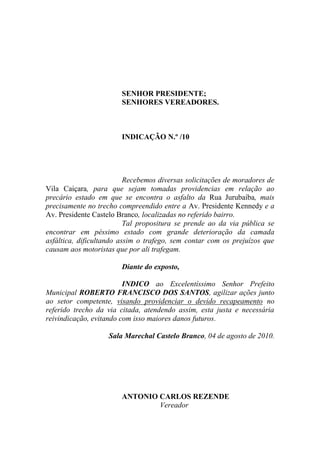SENHOR PRESIDENTE;
                        SENHORES VEREADORES.



                        INDICAÇÃO N.º /10




                          Recebemos diversas solicitações de moradores de
Vila Caiçara, para que sejam tomadas providencias em relação ao
precário estado em que se encontra o asfalto da Rua Jurubaíba, mais
precisamente no trecho compreendido entre a Av. Presidente Kennedy e a
Av. Presidente Castelo Branco, localizadas no referido bairro.
                          Tal propositura se prende ao da via pública se
encontrar em péssimo estado com grande deterioração da camada
asfáltica, dificultando assim o trafego, sem contar com os prejuízos que
causam aos motoristas que por ali trafegam.

                        Diante do exposto,

                         INDICO ao Excelentíssimo Senhor Prefeito
Municipal ROBERTO FRANCISCO DOS SANTOS, agilizar ações junto
ao setor competente, visando providenciar o devido recapeamento no
referido trecho da via citada, atendendo assim, esta justa e necessária
reivindicação, evitando com isso maiores danos futuros.

                    Sala Marechal Castelo Branco, 04 de agosto de 2010.




                        ANTONIO CARLOS REZENDE
                                Vereador
 