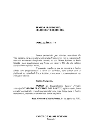 SENHOR PRESIDENTE;
                        SENHORES VEREADORES.




                        INDICAÇÃO N.º /10




                         Fomos procurados por diversos moradores da
Vila Caiçara, para constatar a existência de um bueiro com a sua tampa de
concreto totalmente danificada, situado na Av. Nossa Senhora de Praia
Grande, mais precisamente em frente ao número 573 da via pública
localizada no referido bairro.
                         O precário estado em que se encontra o bueiro
citado tem proporcionado o risco de acidentes, sem contar com a
facilidade da entrada de lixo e detritos, provocando o seu entupimento em
quaisquer chuvas.

                        Diante do exposto,

                         INDICO ao Excelentíssimo Senhor Prefeito
Municipal ROBERTO FRANCISCO DOS SANTOS, agilizar ações junto
ao setor competente, visando providenciar uma nova tampa para o bueiro
mencionado, evitando assim maiores danos no futuro.

                    Sala Marechal Castelo Branco, 04 de agosto de 2010.




                        ANTONIO CARLOS REZENDE
                                Vereador
 