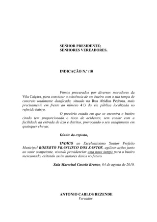 SENHOR PRESIDENTE;
                        SENHORES VEREADORES.




                        INDICAÇÃO N.º /10




                         Fomos procurados por diversos moradores da
Vila Caiçara, para constatar a existência de um bueiro com a sua tampa de
concreto totalmente danificada, situado na Rua Abidias Pedrosa, mais
precisamente em frente ao número 413 da via pública localizada no
referido bairro.
                         O precário estado em que se encontra o bueiro
citado tem proporcionado o risco de acidentes, sem contar com a
facilidade da entrada de lixo e detritos, provocando o seu entupimento em
quaisquer chuvas.

                        Diante do exposto,

                         INDICO ao Excelentíssimo Senhor Prefeito
Municipal ROBERTO FRANCISCO DOS SANTOS, agilizar ações junto
ao setor competente, visando providenciar uma nova tampa para o bueiro
mencionado, evitando assim maiores danos no futuro.

                    Sala Marechal Castelo Branco, 04 de agosto de 2010.




                        ANTONIO CARLOS REZENDE
                                Vereador
 
