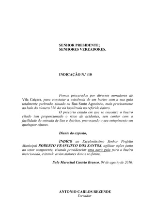 SENHOR PRESIDENTE;
                        SENHORES VEREADORES.




                        INDICAÇÃO N.º /10




                        Fomos procurados por diversos moradores de
Vila Caiçara, para constatar a existência de um bueiro com a sua guia
totalmente quebrada, situado na Rua Santo Agostinho, mais precisamente
ao lado do número 326 da via localizada no referido bairro.
                        O precário estado em que se encontra o bueiro
citado tem proporcionado o risco de acidentes, sem contar com a
facilidade da entrada de lixo e detritos, provocando o seu entupimento em
quaisquer chuvas.

                        Diante do exposto,

                        INDICO ao Excelentíssimo Senhor Prefeito
Municipal ROBERTO FRANCISCO DOS SANTOS, agilizar ações junto
ao setor competente, visando providenciar uma nova guia para o bueiro
mencionado, evitando assim maiores danos no futuro.

                    Sala Marechal Castelo Branco, 04 de agosto de 2010.




                        ANTONIO CARLOS REZENDE
                                Vereador
 