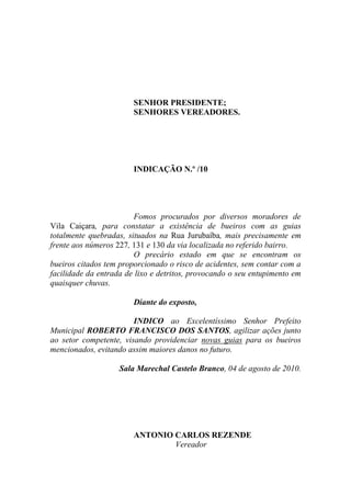 SENHOR PRESIDENTE;
                        SENHORES VEREADORES.




                        INDICAÇÃO N.º /10




                        Fomos procurados por diversos moradores de
Vila Caiçara, para constatar a existência de bueiros com as guias
totalmente quebradas, situados na Rua Jurubaíba, mais precisamente em
frente aos números 227, 131 e 130 da via localizada no referido bairro.
                        O precário estado em que se encontram os
bueiros citados tem proporcionado o risco de acidentes, sem contar com a
facilidade da entrada de lixo e detritos, provocando o seu entupimento em
quaisquer chuvas.

                        Diante do exposto,

                        INDICO ao Excelentíssimo Senhor Prefeito
Municipal ROBERTO FRANCISCO DOS SANTOS, agilizar ações junto
ao setor competente, visando providenciar novas guias para os bueiros
mencionados, evitando assim maiores danos no futuro.

                    Sala Marechal Castelo Branco, 04 de agosto de 2010.




                        ANTONIO CARLOS REZENDE
                                Vereador
 