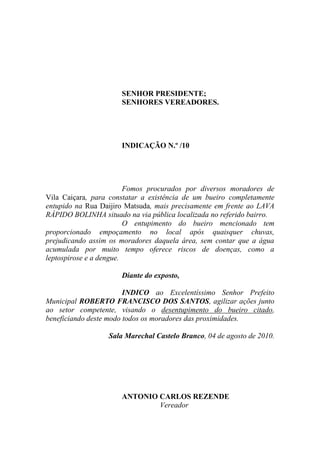 SENHOR PRESIDENTE;
                      SENHORES VEREADORES.




                      INDICAÇÃO N.º /10




                         Fomos procurados por diversos moradores de
Vila Caiçara, para constatar a existência de um bueiro completamente
entupido na Rua Daijiro Matsuda, mais precisamente em frente ao LAVA
RÁPIDO BOLINHA situado na via pública localizada no referido bairro.
                         O entupimento do bueiro mencionado tem
proporcionado empoçamento no local após quaisquer chuvas,
prejudicando assim os moradores daquela área, sem contar que a água
acumulada por muito tempo oferece riscos de doenças, como a
leptospirose e a dengue.

                      Diante do exposto,

                        INDICO ao Excelentíssimo Senhor Prefeito
Municipal ROBERTO FRANCISCO DOS SANTOS, agilizar ações junto
ao setor competente, visando o desentupimento do bueiro citado,
beneficiando deste modo todos os moradores das proximidades.

                  Sala Marechal Castelo Branco, 04 de agosto de 2010.




                      ANTONIO CARLOS REZENDE
                              Vereador
 