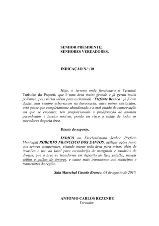 SENHOR PRESIDENTE;
                       SENHORES VEREADORES.



                       INDICAÇÃO N.º /10




                         Hoje, o terreno onde funcionava o Terminal
Turístico do Paquetá, que é uma área muito grande e já gerou muita
polêmica, pois várias idéias para o chamado “Elefante Branco” já foram
dadas, mas sempre esbarraram na burocracia, entre outros obstáculos,
está quase que completamente abandonado e o mal estado de conservação
em que se encontra, tem proporcionado a proliferação de animais
peçonhentos e insetos nocivos, pondo em risco a saúde de todos os
moradores daquela área.

                       Diante do exposto,

                       INDICO ao Excelentíssimo Senhor Prefeito
Municipal ROBERTO FRANCISCO DOS SANTOS, agilizar ações junto
aos setores competentes, visando murar toda área para evitar, além de
invasões e uso do local para esconderijo de marginais e usuários de
drogas, que a área se transforme em deposito de lixo, entulho, móveis
velhos e galhos de árvores, e cause mais transtornos aos munícipes e
transeuntes da região.

                   Sala Marechal Castelo Branco, 04 de agosto de 2010.




                       ANTONIO CARLOS REZENDE
                               Vereador
 