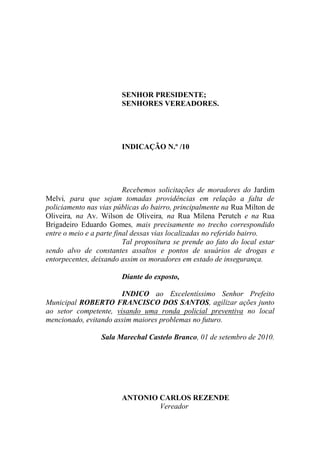 SENHOR PRESIDENTE;
                        SENHORES VEREADORES.




                        INDICAÇÃO N.º /10




                          Recebemos solicitações de moradores do Jardim
Melvi, para que sejam tomadas providências em relação a falta de
policiamento nas vias públicas do bairro, principalmente na Rua Milton de
Oliveira, na Av. Wilson de Oliveira, na Rua Milena Perutch e na Rua
Brigadeiro Eduardo Gomes, mais precisamente no trecho correspondido
entre o meio e a parte final dessas vias localizadas no referido bairro.
                          Tal propositura se prende ao fato do local estar
sendo alvo de constantes assaltos e pontos de usuários de drogas e
entorpecentes, deixando assim os moradores em estado de insegurança.

                        Diante do exposto,

                       INDICO ao Excelentíssimo Senhor Prefeito
Municipal ROBERTO FRANCISCO DOS SANTOS, agilizar ações junto
ao setor competente, visando uma ronda policial preventiva no local
mencionado, evitando assim maiores problemas no futuro.

                 Sala Marechal Castelo Branco, 01 de setembro de 2010.




                        ANTONIO CARLOS REZENDE
                                Vereador
 
