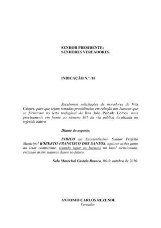 SENHOR PRESIDENTE;
                       SENHORES VEREADORES.




                       INDICAÇÃO N.º /10




                         Recebemos solicitações de moradores de Vila
Caiçara, para que sejam tomadas providências em relação aos buracos que
se formaram no leito trafegável da Rua João Piedade Gomes, mais
precisamente em frente ao número 367 da via pública localizada no
referido bairro.

                       Diante do exposto,

                        INDICO ao Excelentíssimo Senhor Prefeito
Municipal ROBERTO FRANCISCO DOS SANTOS, agilizar ações junto
ao setor competente, visando tapar os buracos no local mencionado,
evitando assim maiores danos no futuro.

                  Sala Marechal Castelo Branco, 06 de outubro de 2010.




                       ANTONIO CARLOS REZENDE
                               Vereador
 
