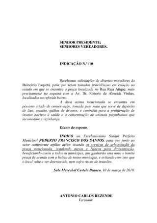 SENHOR PRESIDENTE;
                        SENHORES VEREADORES.



                        INDICAÇÃO N.º /10



                          Recebemos solicitações de diversos moradores do
Balneário Paquetá, para que sejam tomadas providências em relação ao
estado em que se encontra a praça localizada na Rua Raja Atique, mais
precisamente na esquina com a Av. Dr. Roberto de Almeida Vinhas,
localizadas no referido bairro.
                          A área acima mencionada se encontra em
péssimo estado de conservação, tomada pelo mato que serve de depósito
de lixo, entulho, galhos de árvores, e contribui para a proliferação de
insetos nocivos à saúde e a concentração de animais peçonhentos que
incomodam a vizinhança.

                        Diante do exposto,

                           INDICO ao Excelentíssimo Senhor Prefeito
Municipal ROBERTO FRANCISCO DOS SANTOS, para que junto ao
setor competente agilize ações visando os serviços de urbanização da
praça mencionada, instalando mesas e bancos para descontração,
beneficiando assim a todos os munícipes, que ganharão uma nova e bonita
praça de acordo com a beleza de nosso município, e evitando com isso que
o local volte a ser deteriorado, nem sofra riscos de invasões.

                    Sala Marechal Castelo Branco, 10 de março de 2010.




                        ANTONIO CARLOS REZENDE
                                Vereador
 
