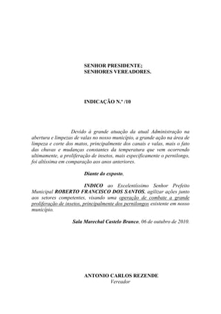 SENHOR PRESIDENTE;
                        SENHORES VEREADORES.




                        INDICAÇÃO N.º /10




                   Devido à grande atuação da atual Administração na
abertura e limpezas de valas no nosso município, a grande ação na área de
limpeza e corte dos matos, principalmente dos canais e valas, mais o fato
das chuvas e mudanças constantes da temperatura que vem ocorrendo
ultimamente, a proliferação de insetos, mais especificamente o pernilongo,
foi altíssima em comparação aos anos anteriores.

                        Diante do exposto,

                          INDICO ao Excelentíssimo Senhor Prefeito
Municipal ROBERTO FRANCISCO DOS SANTOS, agilizar ações junto
aos setores competentes, visando uma operação de combate a grande
proliferação de insetos, principalmente dos pernilongos existente em nosso
município.

                   Sala Marechal Castelo Branco, 06 de outubro de 2010.




                        ANTONIO CARLOS REZENDE
                                Vereador
 