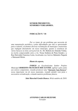 SENHOR PRESIDENTE;
                        SENHORES VEREADORES.



                        INDICAÇÃO N.º /10



                         Por se tratar de um problema que necessita de
uma manutenção periódica e pelas dificuldades que têm se apresentado
para o trânsito, recebemos diversas reclamações de munícipes e motoristas
que trafegam diariamente em nosso município, quanto à existência de
vários buracos no leito carroçável da Av. Dr. Roberto de Almeida Vinhas,
no trecho compreendido entre a Av. Nossa Senhora de Praia Grande e a
Rua Dorivaldo Francisco Loria, localizadas nos bairros Balneário Paquetá
e Maracanã Mirim.

                        Diante do exposto,

                         INDICO ao Excelentíssimo Senhor Prefeito
Municipal ROBERTO FRANCISCO DOS SANTOS, agilizar ações junto
aos setores competentes, visando promover uma “Operação Tapa Buracos”
nessa importante via de nosso município, visando atender esta justa e
necessária reivindicação, evitando maiores problemas futuros.

                  Sala Marechal Castelo Branco, 06 de outubro de 2010.




                        ANTONIO CARLOS REZENDE
                                Vereador
 