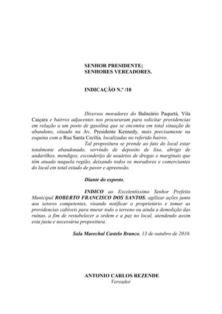 SENHOR PRESIDENTE;
                        SENHORES VEREADORES.


                        INDICAÇÃO N.º /10



                          Diversos moradores do Balneário Paquetá, Vila
Caiçara e bairros adjacentes nos procuraram para solicitar providencias
em relação a um posto de gasolina que se encontra em total situação de
abandono, situado na Av. Presidente Kennedy, mais precisamente na
esquina com a Rua Santa Cecília, localizadas no referido bairro.
                          Tal propositura se prende ao fato do local estar
totalmente abandonado, servindo de deposito de lixo, abrigo de
andarilhos, mendigos, esconderijo de usuários de drogas e marginais que
têm atuado naquela região, deixando todos os moradores e comerciantes
do local em total estado de pavor e apreensão.

                        Diante do exposto,

                          INDICO ao Excelentíssimo Senhor Prefeito
Municipal ROBERTO FRANCISCO DOS SANTOS, agilizar ações junto
aos setores competentes, visando notificar o proprietário e tomar as
providencias cabíveis para murar todo o terreno ou ainda a demolição das
ruínas, a fim de restabelecer a ordem e a paz no local, atendendo assim
esta justa e necessária propositura.

                   Sala Marechal Castelo Branco, 13 de outubro de 2010.




                        ANTONIO CARLOS REZENDE
                                Vereador
 