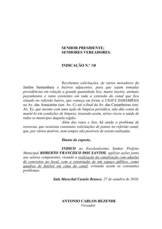 SENHOR PRESIDENTE;
                         SENHORES VEREADORES.


                         INDICAÇÃO N.º /10



                          Recebemos solicitações, de vários moradores do
Jardim Samambaia e bairros adjacentes, para que sejam tomadas
providências em relação a grande quantidade lixo, matos insetos, animais
peçonhentos e ratos existentes em toda a extensão do canal que fica
situado no referido bairro, que começa em frente a USAFA SAMAMBAIA
na Av. das Araucárias (ant. Av. C) até o final da Av. das Castanheiras (ant.
Av. E), que mesmo com uma ação de limpeza periódica, não dão conta de
mantê-lo em condições de limpeza, trazendo assim, sérios riscos a saúde de
todos os munícipes daquela região.
                          Além dos ratos e lixo, há ainda o problema de
travessia, que ocasiona constantes solicitações de pontes no referido canal,
que, por vários motivos, nem sempre são possíveis de serem realizadas.

                         Diante do exposto,

                         INDICO ao Excelentíssimo Senhor Prefeito
Municipal ROBERTO FRANCISCO DOS SANTOS, agilizar ações junto
aos setores competentes, visando a realização da canalização com aduelas
de concretos no local, com a construção de um espaço público, como
quadras de futebol em cima do canal, evitando assim os constantes
problemas.

                   Sala Marechal Castelo Branco, 27 de outubro de 2010.




                         ANTONIO CARLOS REZENDE
                                 Vereador
 